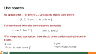 Use spaces
No spaces after (, [ or before ], ). Use spaces around { and before }
For hash literals two styles are considered acceptable
With interpolated expressions, there should be no padded-spacing inside the
braces.
{one: 1, two: 2}{ one: 1, two: 2 }
[1, 2, 3].each { |e| puts e }
# bad
"From: #{ user.name }"
# good
"From: #{user.name}"
 