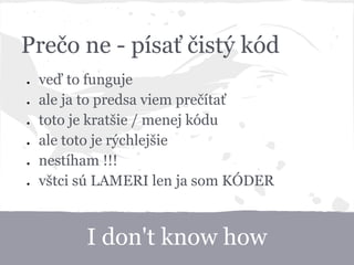 I don't know how
Prečo ne - písať čistý kód
● veď to funguje
● ale ja to predsa viem prečítať
● toto je kratšie / menej kódu
● ale toto je rýchlejšie
● nestíham !!!
● vštci sú LAMERI len ja som KÓDER