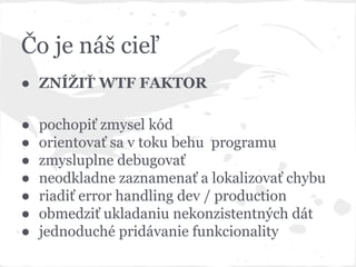 Čo je náš cieľ
● ZNÍŽIŤ WTF FAKTOR
● pochopiť zmysel kód
● orientovať sa v toku behu programu
● zmysluplne debugovať
● neodkladne zaznamenať a lokalizovať chybu
● riadiť error handling dev / production
● obmedziť ukladaniu nekonzistentných dát
● jednoduché pridávanie funkcionality