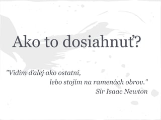 Ako to dosiahnuť?
"Vidím ďalej ako ostatní,
lebo stojím na ramenách obrov."
Sir Isaac Newton
