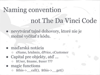 Naming convention
● nevytvárať tajné dohovory, ktoré nie je
možné vyčítať z kódu.
● maďarská notácia
○ sName, bAdmin, dPrice, cCustomer
● Capital pre objekty, atď ...
○ $User, $name, $user ???
● magic functions
○ $this->__call(), $this->__get()
not The Da Vinci Code