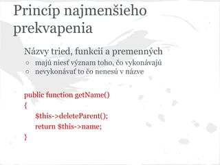 Princíp najmenšieho
prekvapenia
Názvy tried, funkcií a premenných
○ majú niesť význam toho, čo vykonávajú
○ nevykonávať to čo nenesú v názve
public function getName()
{
$this->deleteParent();
return $this->name;
}