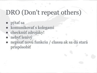DRO (Don't repeat others)
● pýtať sa
● komunikovať s kolegami
● checknúť zdrojáky!
● nebyť lenivý
● nepísať novú funkciu / classu ak sa dá stará
prispôsobiť