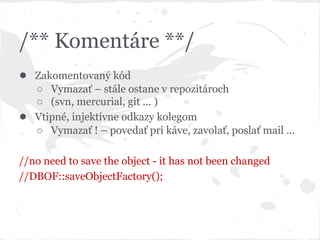 /** Komentáre **/
● Zakomentovaný kód
○ Vymazať – stále ostane v repozitároch
○ (svn, mercurial, git ... )
● Vtipné, injektívne odkazy kolegom
○ Vymazať ! – povedať pri káve, zavolať, poslať mail ...
//no need to save the object - it has not been changed
//DBOF::saveObjectFactory();