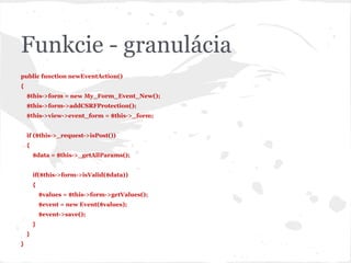 Funkcie - granulácia
public function newEventAction()
{
$this->form = new My_Form_Event_New();
$this->form->addCSRFProtection();
$this->view->event_form = $this->_form;
if ($this->_request->isPost())
{
$data = $this->_getAllParams();
if($this->form->isValid($data))
{
$values = $this->form->getValues();
$event = new Event($values);
$event->save();
}
}
}