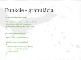 Funkcie - granulácia
private function prepareForm()
{
$this->form = new My_Form_Event_New();
$this->form->addCSRFProtection();
$this->view->event_form = $this->form;
}
private function submitForm()
{
$data = $this->_getAllParams();
if($this->form->isValid($data))
{
$values = $this->form->getValues();
$event = new Event($values);
$event->save();
}
}