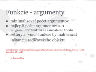 Funkcie - argumenty
● minimalizovať počet argumentov
● najlepší počet argumentov = 0
○ granulovať funkciu na samostatnú triedu
● settery a ”void” funkcie by mali vracať
inštanciu rodičovského objektu
public function sendMessage($message, $subject, $users_ids, $item_id, $item_type_id = null,
$template_id = null)
{
// do something
}