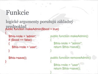 Funkcie
logické argumenty porušujú základný
predpoklad
public function makeAdmin($bool = true)
{
$this->role = 'admin';
if ($bool == false)
{
$this->role = 'user';
}
$this->save();
}
public function makeAdmin()
{
$this->role = "admin";
return $this->save();
}
public function removeAdmin()
{
$this->role = "user";
return $this->save();
}