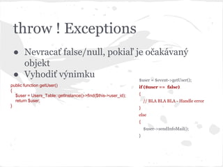 throw ! Exceptions
● Nevracať false/null, pokiaľ je očakávaný
objekt
● Vyhodiť výnimku
public function getUser()
{
$user = Users_Table::getInstance()->find($this->user_id);
return $user;
}
$user = $event->getUser();
if ($user == false)
{
// BLA BLA BLA - Handle error
}
else
{
$user->sendInfoMail();
}