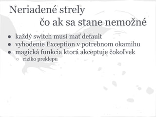 Neriadené strely
čo ak sa stane nemožné
● každý switch musí mať default
● vyhodenie Exception v potrebnom okamihu
● magická funkcia ktorá akceptuje čokoľvek
○ riziko preklepu