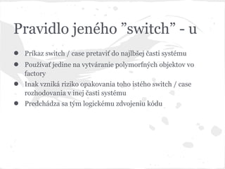 Pravidlo jeného ”switch” - u
● Príkaz switch / case pretaviť do najlbšej časti systému
● Používať jedine na vytváranie polymorfných objektov vo
factory
● Inak vzniká riziko opakovania toho istého switch / case
rozhodovania v inej časti systému
● Predchádza sa tým logickému zdvojeniu kódu