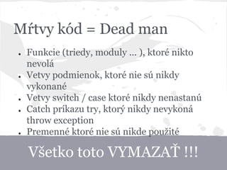 Všetko toto VYMAZAŤ !!!
Mŕtvy kód = Dead man
● Funkcie (triedy, moduly ... ), ktoré nikto
nevolá
● Vetvy podmienok, ktoré nie sú nikdy
vykonané
● Vetvy switch / case ktoré nikdy nenastanú
● Catch príkazu try, ktorý nikdy nevykoná
throw exception
● Premenné ktoré nie sú nikde použité