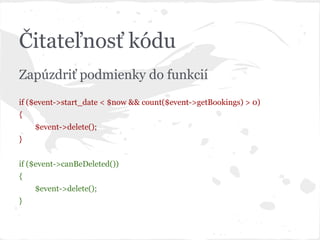 Čitateľnosť kódu
Zapúzdriť podmienky do funkcií
if ($event->start_date < $now && count($event->getBookings) > 0)
{
$event->delete();
}
if ($event->canBeDeleted())
{
$event->delete();
}