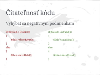 Čitateľnosť kódu
Vyhýbať sa negatívnym podmienkam
if(!$result->isValid())
{
$this->showError();
}
else
{
$this->saveData();
}
if($result->isValid())
{
$this->saveData();
}
else
{
$this->showError();
}