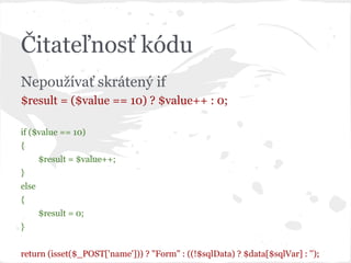 Čitateľnosť kódu
Nepoužívať skrátený if
$result = ($value == 10) ? $value++ : 0;
if ($value == 10)
{
$result = $value++;
}
else
{
$result = 0;
}
return (isset($_POST['name'])) ? "Form" : ((!$sqlData) ? $data[$sqlVar] : '');
 