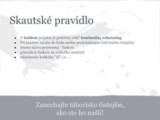 Zanechajte táborisko čistejšie,
ako ste ho našli!
Skautské pravidlo
● V každom projekte je potrebné robiť kontinuálny refactoring
● Pri každom zásahu do kódu urobte predchádzajúci kód trochu čistejším
● zmena názvu premennej / funkcie
● granulácia funkcie na niekoľko menších
● odstránenie krátkeho ”if” - u …