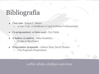 veľká vďaka všetkým autorom
Bibliografia
● Čistý kód - Robert C. Martin
○ (Clean Code: A Handbook of Agile Software Craftsmanship)
● Co programátory ve škole neučí - Petr Paleta
● Z kodéra vývojářem - Mike Gunderloy
○ (Coder to Developer)
● Programátor pragmatik - Andrew Hunt, David Thomas
○ (The Pragmatic Programmer)