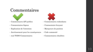Commentaires
• Commentaires API publics
• Commentaires légaux
• Explication de l'intention
• Avertissement pour les conséquences
• real TODO Commentaires
• Commentaires redondants
• Commentaire bruyant
• Marqueurs de position
• Code commenté
• Commentaires obsolètes
10
 