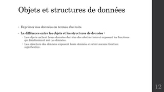 Objets et structures de données
• Exprimer nos données en termes abstraits
• La différence entre les objets et les structures de données :
 Les objets cachent leurs données derrière des abstractions et exposent les fonctions
qui fonctionnent sur ces données.
 Les structure des données exposent leurs données et n‘ont aucune fonction
significative.
12
 