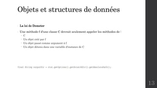 Objets et structures de données
- La loi de Demeter
- Une méthode f d'une classe C devrait seulement appeler les méthodes de :
- C
- Un objet créé par f
- Un objet passé comme argument à f
- Un objet détenu dans une variable d'instance de C
13
 