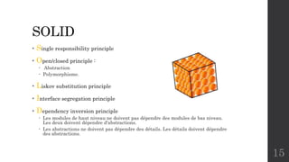 SOLID
• Single responsibility principle
• Open/closed principle :
 Abstraction
 Polymorphisme.
• Liskov substitution principle
• Interface segregation principle
• Dependency inversion principle
 Les modules de haut niveau ne doivent pas dépendre des modules de bas niveau.
Les deux doivent dépendre d'abstractions.
 Les abstractions ne doivent pas dépendre des détails. Les détails doivent dépendre
des abstractions.
15
 