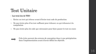 Test Unitaire
• Les trois lois de TDD :
1. Ecrire un test qui échoue avant d’écrire tout code de production
2. Ne pas écrire plus d’un test suffisant pour échouer, ou qui échouera à la
compilation
3. Ne pas écrire plus de code que nécessaire pour faire passer le test en cours
16
Cela évite souvent des erreurs de conception dues à une précipitation
dans l'implémentation avant d'avoir défini les objectifs.
 