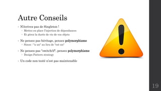 Autre Conseils
• N’écrivez pas de Singleton !
 Mettez en place l’injection de dépendances
 Et gérez la durée de vie de vos objets
• Ne pensez pas héritage, pensez polymorphisme
 Sinon : "a un" au lieu de "est un“
• Ne pensez pas "switch/if", pensez polymorphisme
 Design Pattern strategy
• Un code non testé n’est pas maintenable
19
 