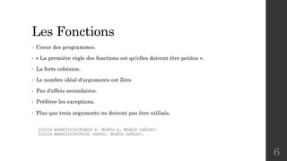 Les Fonctions
• Coeur des programmes.
• « La première règle des fonctions est qu'elles doivent être petites ».
• La forte cohésion.
• Le nombre idéal d'arguments est Zéro
• Pas d'effets secondaires.
• Préférer les exceptions.
• Plus que trois arguments ne doivent pas être utilisés.
6
 