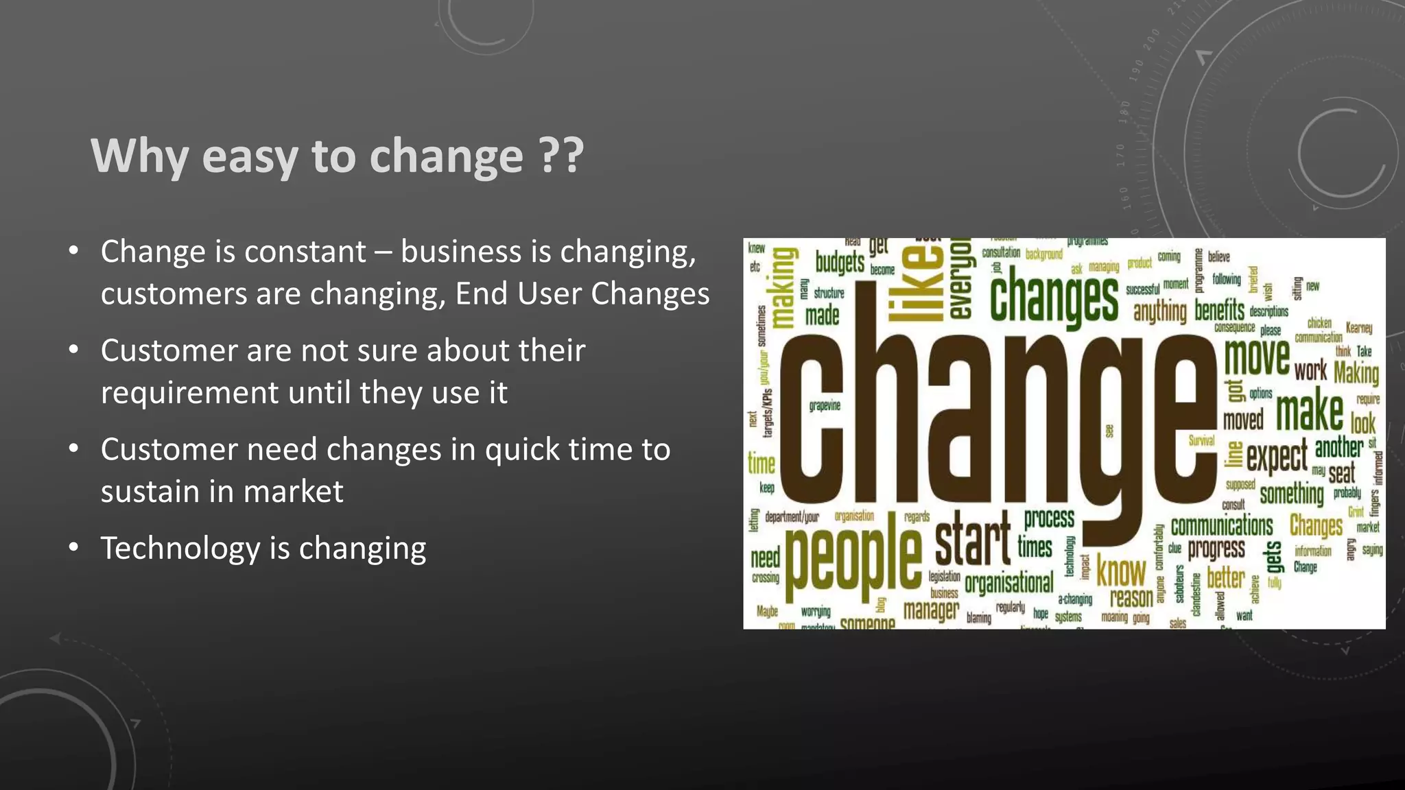 Why easy to change ??
• Change is constant – business is changing,
customers are changing, End User Changes
• Customer are not sure about their
requirement until they use it
• Customer need changes in quick time to
sustain in market
• Technology is changing
 