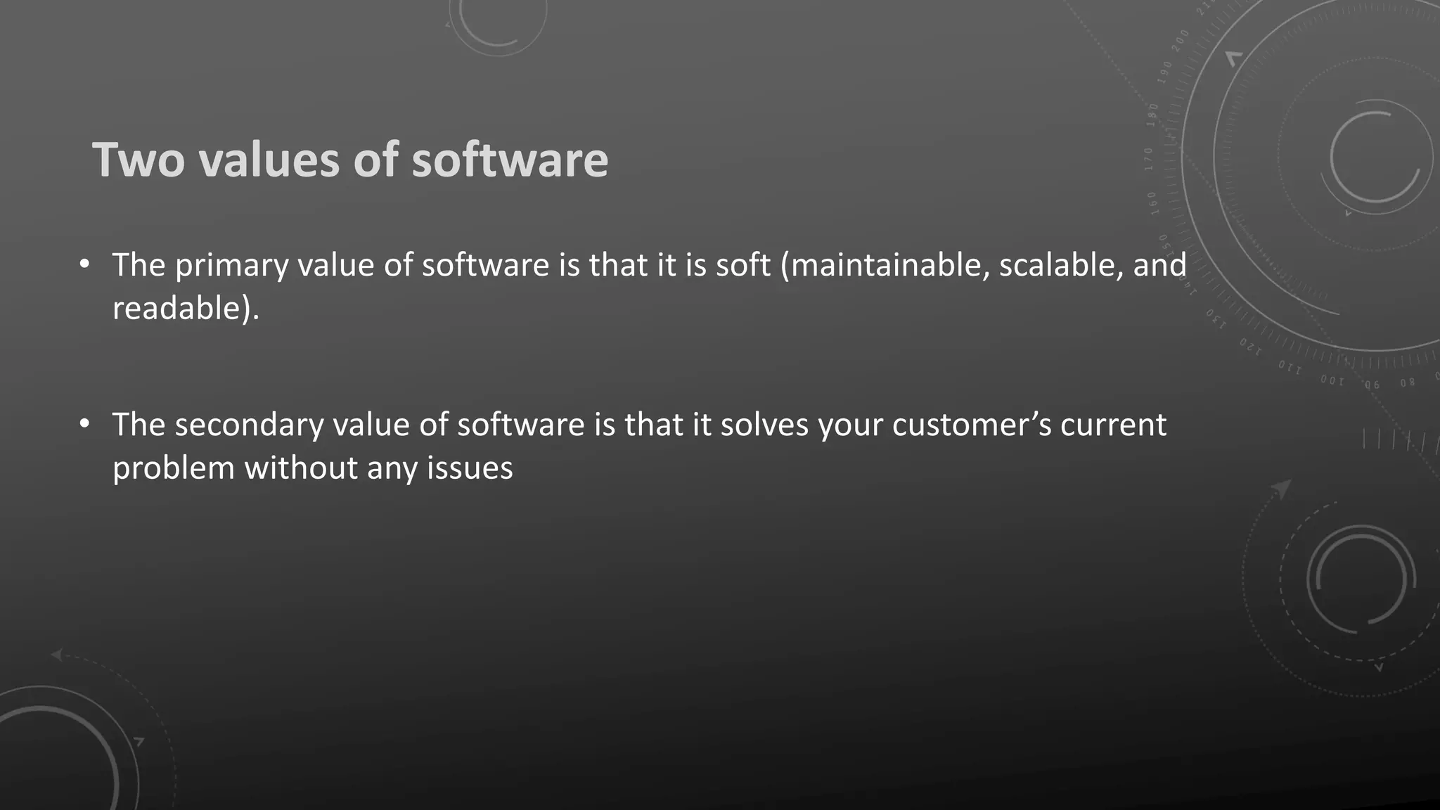 Two values of software
• The primary value of software is that it is soft (maintainable, scalable, and
readable).
• The secondary value of software is that it solves your customer’s current
problem without any issues
 