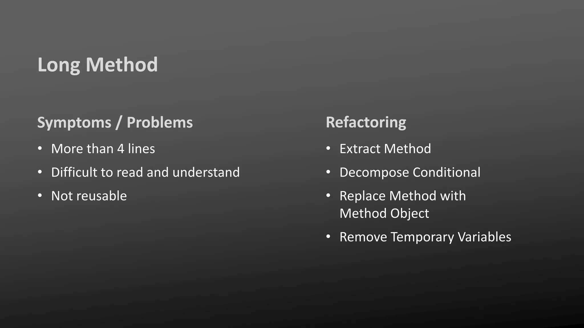 Long Method
Symptoms / Problems
• More than 4 lines
• Difficult to read and understand
• Not reusable
Refactoring
• Extract Method
• Decompose Conditional
• Replace Method with
Method Object
• Remove Temporary Variables
 