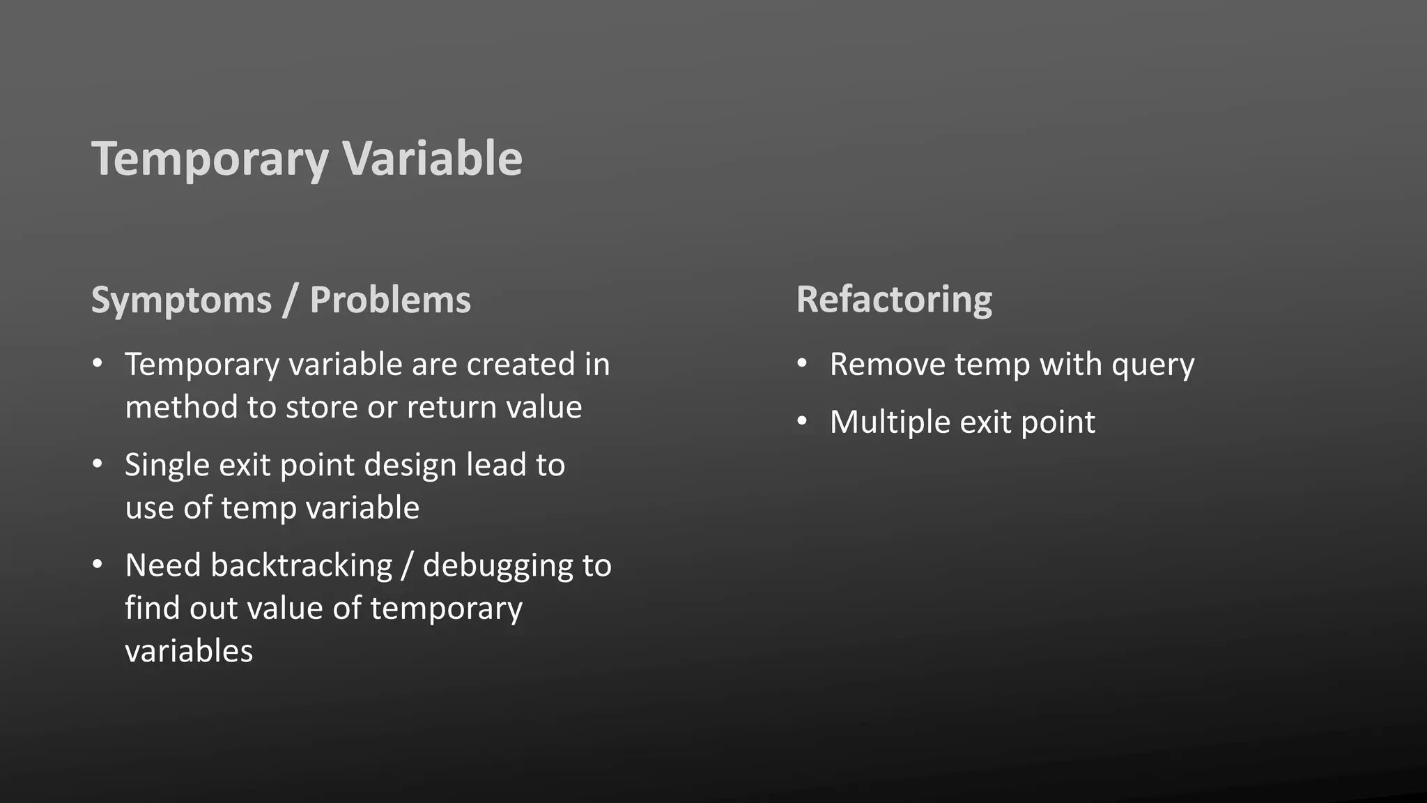 Temporary Variable
Symptoms / Problems
• Temporary variable are created in
method to store or return value
• Single exit point design lead to
use of temp variable
• Need backtracking / debugging to
find out value of temporary
variables
Refactoring
• Remove temp with query
• Multiple exit point
 