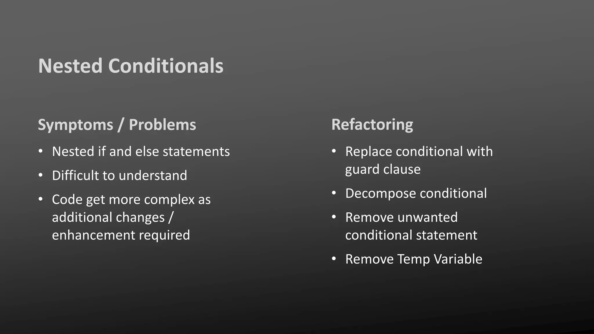 Nested Conditionals
Symptoms / Problems
• Nested if and else statements
• Difficult to understand
• Code get more complex as
additional changes /
enhancement required
Refactoring
• Replace conditional with
guard clause
• Decompose conditional
• Remove unwanted
conditional statement
• Remove Temp Variable
 
