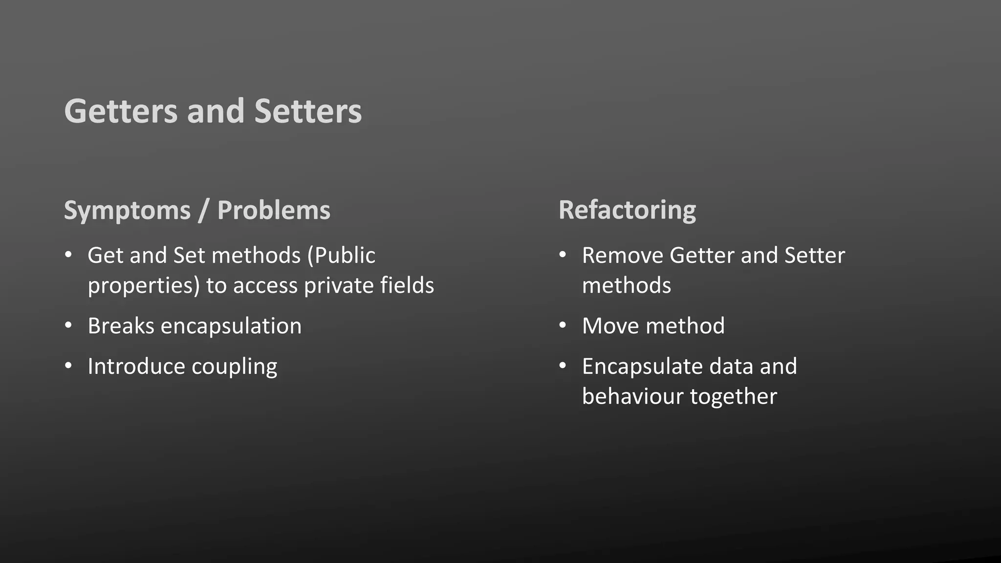 Getters and Setters
Symptoms / Problems
• Get and Set methods (Public
properties) to access private fields
• Breaks encapsulation
• Introduce coupling
Refactoring
• Remove Getter and Setter
methods
• Move method
• Encapsulate data and
behaviour together
 