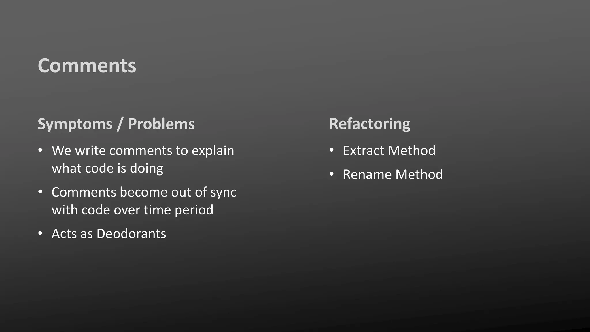 Comments
Symptoms / Problems
• We write comments to explain
what code is doing
• Comments become out of sync
with code over time period
• Acts as Deodorants
Refactoring
• Extract Method
• Rename Method
 