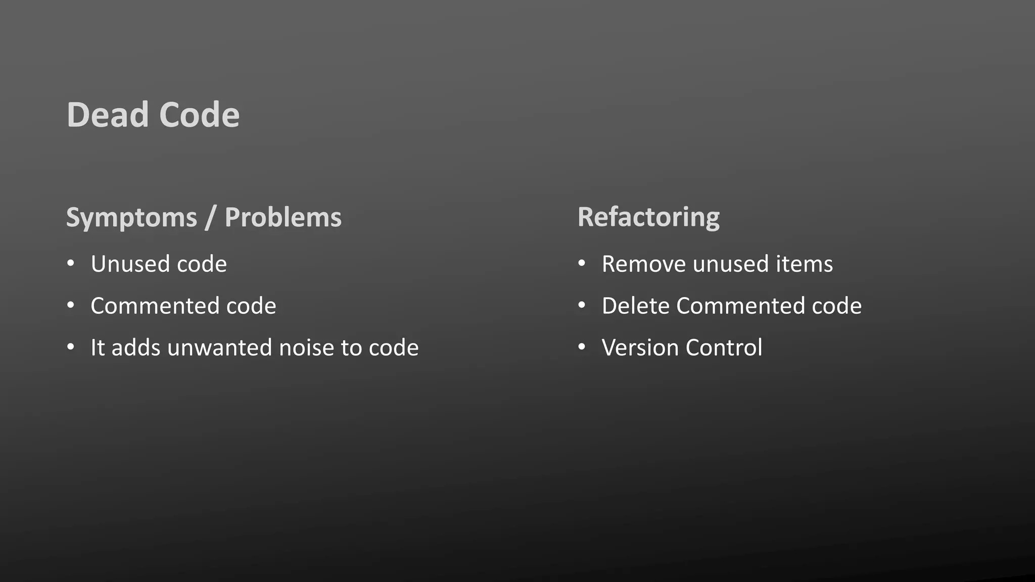 Dead Code
Symptoms / Problems
• Unused code
• Commented code
• It adds unwanted noise to code
Refactoring
• Remove unused items
• Delete Commented code
• Version Control
 