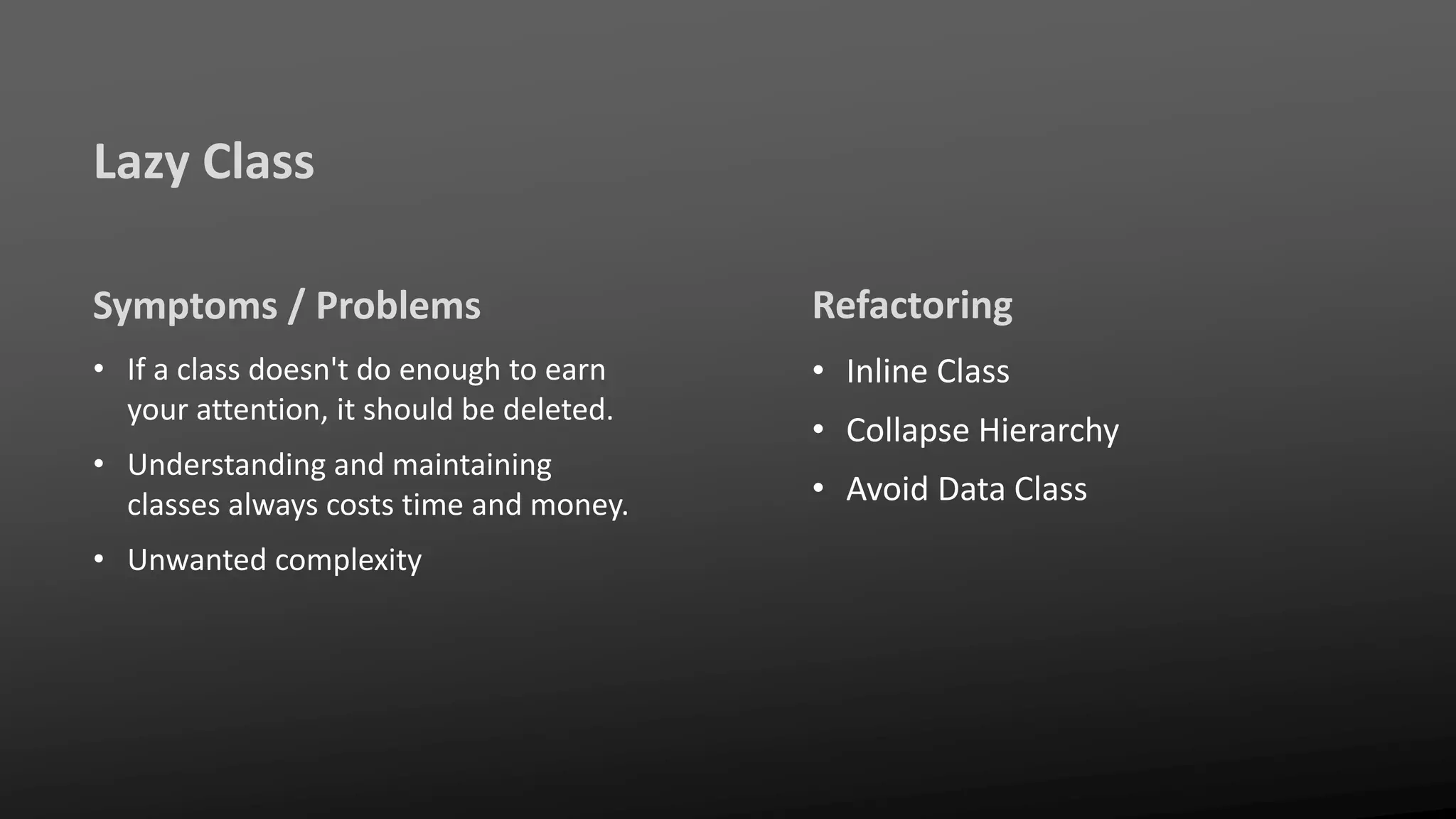 Lazy Class
Symptoms / Problems
• If a class doesn't do enough to earn
your attention, it should be deleted.
• Understanding and maintaining
classes always costs time and money.
• Unwanted complexity
Refactoring
• Inline Class
• Collapse Hierarchy
• Avoid Data Class
 