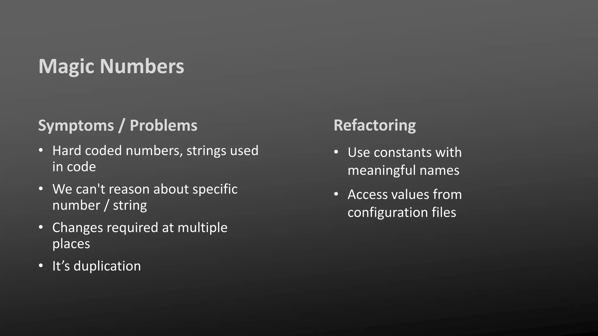 Magic Numbers
Symptoms / Problems
• Hard coded numbers, strings used
in code
• We can't reason about specific
number / string
• Changes required at multiple
places
• It’s duplication
Refactoring
• Use constants with
meaningful names
• Access values from
configuration files
 