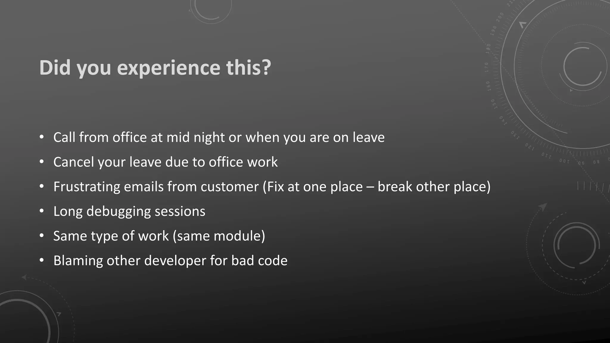 Did you experience this?
• Call from office at mid night or when you are on leave
• Cancel your leave due to office work
• Frustrating emails from customer (Fix at one place – break other place)
• Long debugging sessions
• Same type of work (same module)
• Blaming other developer for bad code
 
