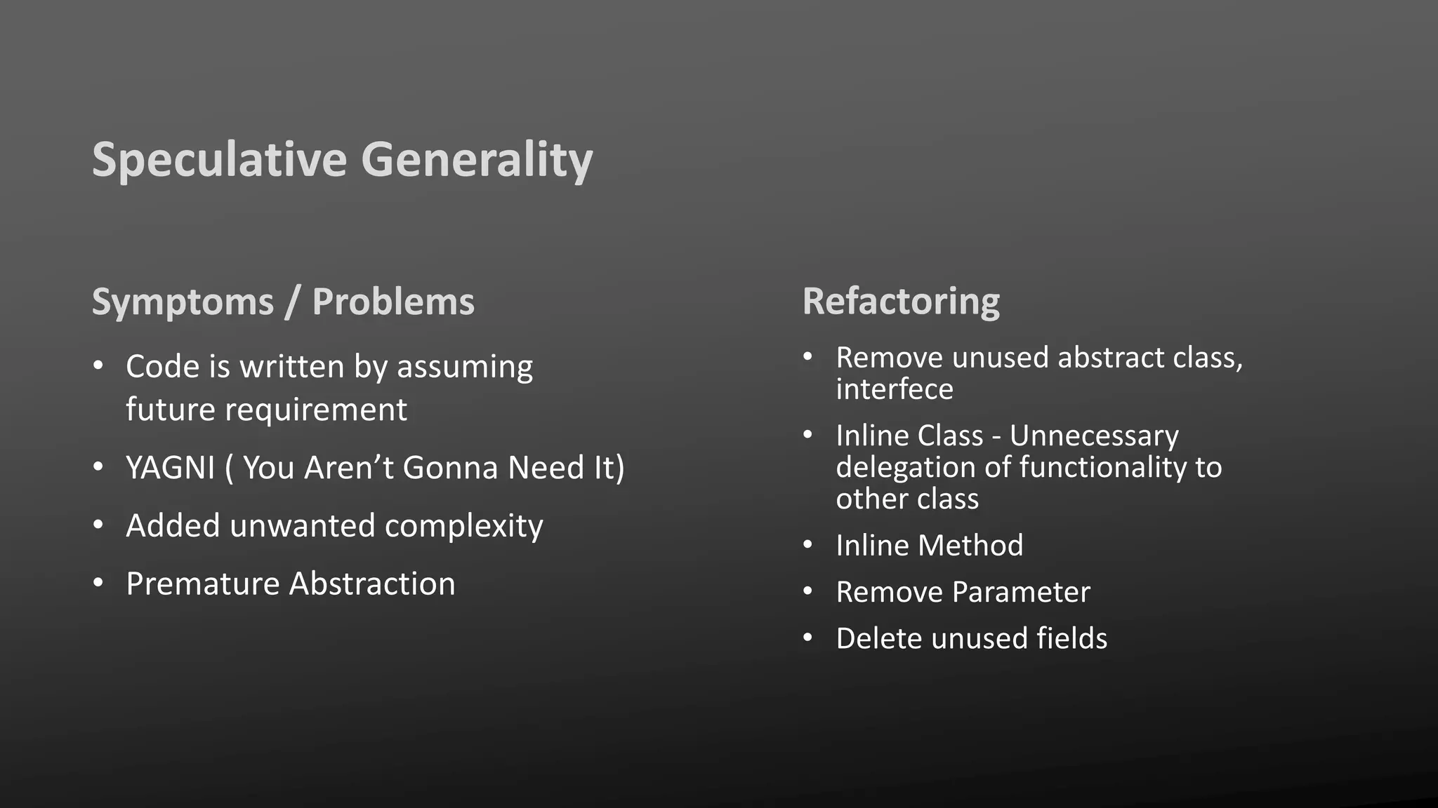 Speculative Generality
Symptoms / Problems
• Code is written by assuming
future requirement
• YAGNI ( You Aren’t Gonna Need It)
• Added unwanted complexity
• Premature Abstraction
Refactoring
• Remove unused abstract class,
interfece
• Inline Class - Unnecessary
delegation of functionality to
other class
• Inline Method
• Remove Parameter
• Delete unused fields
 