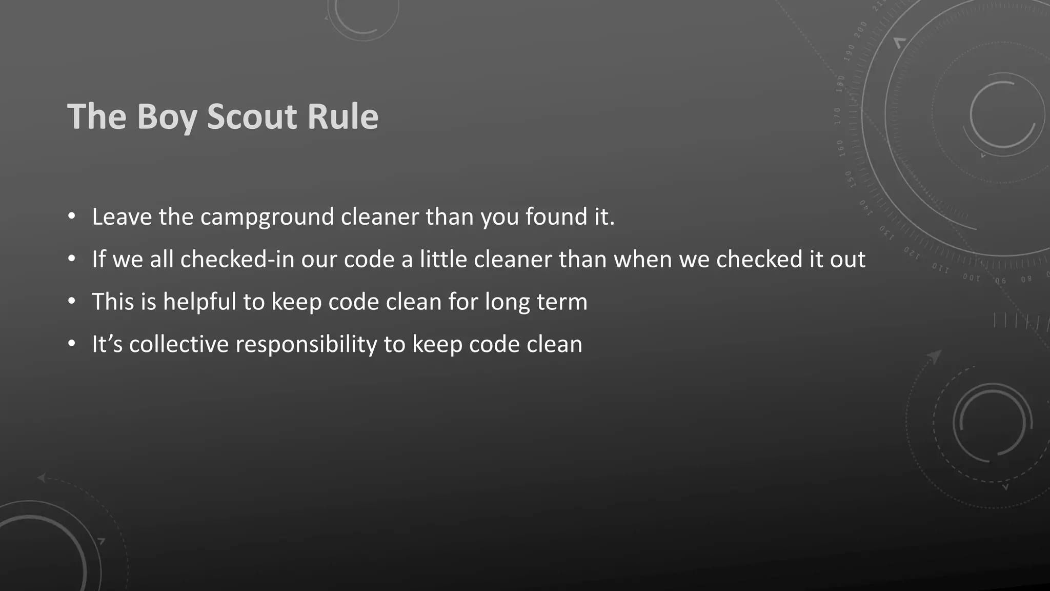The Boy Scout Rule
• Leave the campground cleaner than you found it.
• If we all checked-in our code a little cleaner than when we checked it out
• This is helpful to keep code clean for long term
• It’s collective responsibility to keep code clean
 