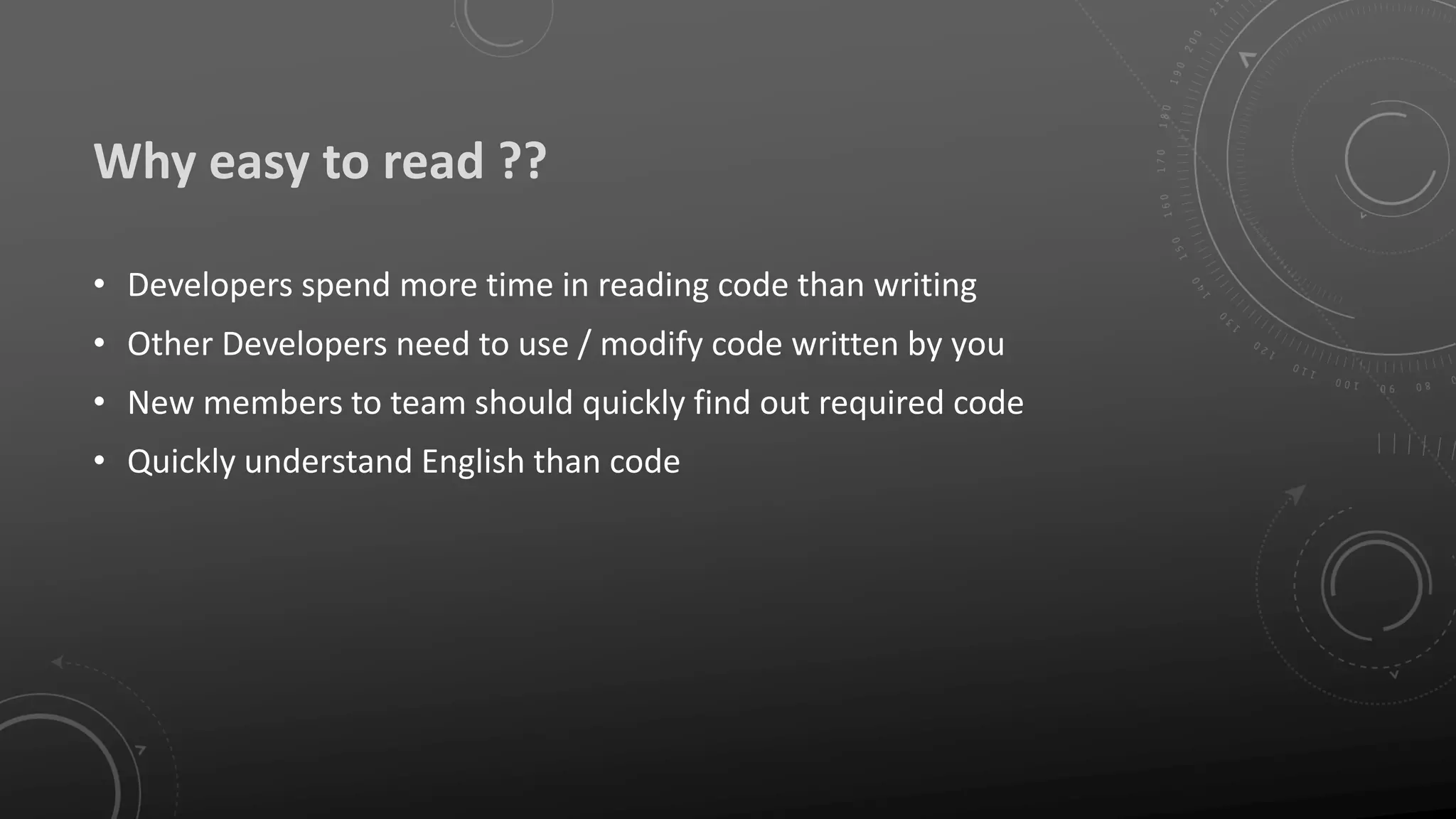 Why easy to read ??
• Developers spend more time in reading code than writing
• Other Developers need to use / modify code written by you
• New members to team should quickly find out required code
• Quickly understand English than code
 