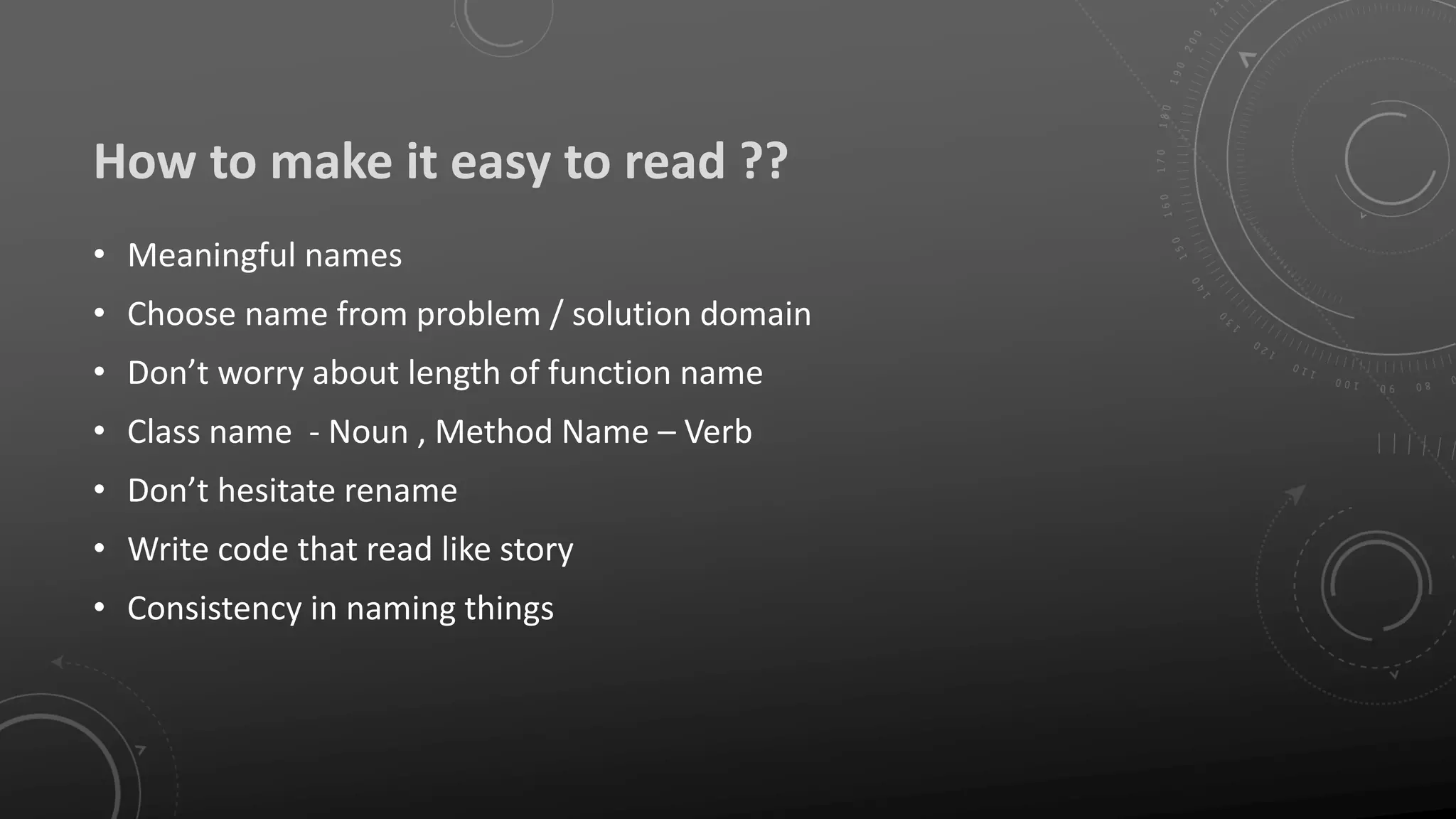 How to make it easy to read ??
• Meaningful names
• Choose name from problem / solution domain
• Don’t worry about length of function name
• Class name - Noun , Method Name – Verb
• Don’t hesitate rename
• Write code that read like story
• Consistency in naming things
 