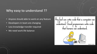 Why easy to understand ??
• Anyone should able to work on any feature
• Developers in team are changing
• Less knowledge transfer required
• We need work life balance
 