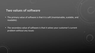 Two values of software
• The primary value of software is that it is soft (maintainable, scalable, and
readable).
• The secondary value of software is that it solves your customer’s current
problem without any issues
 