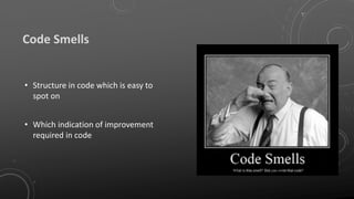 Code Smells
• Structure in code which is easy to
spot on
• Which indication of improvement
required in code
 