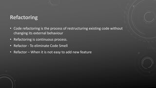 Refactoring
• Code refactoring is the process of restructuring existing code without
changing its external behaviour
• Refactoring is continuous process.
• Refactor - To eliminate Code Smell
• Refactor – When it is not easy to add new feature
 