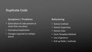 Duplicate Code
Symptoms / Problems
• Same block of code present at
more than one place
• Conceptual duplication
• Changes required at multiple
places
Refactoring
• Extract method
• Extract Superclass
• Extract Class
• Form Template Method
• Use of generics
• Pull up fields / methods
 