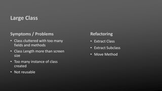Large Class
Symptoms / Problems
• Class cluttered with too many
fields and methods
• Class Length more than screen
size
• Too many instance of class
created
• Not reusable
Refactoring
• Extract Class
• Extract Subclass
• Move Method
 