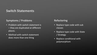 Switch Statements
Symptoms / Problems
• Problem with switch statement is
– they are duplicated at different
places.
• Method with switch statement
does more than one thing
Refactoring
• Replace type code with sub
classes
• Replace type code with State
/ Strategy
• Replace conditional with
polymorphism
 